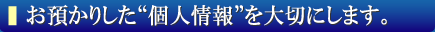 お預かりした“個人情報”を大切にします。