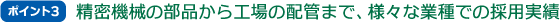 ポイント3 精密機械の部品から工場の配管まで、様々な業種での採用実績